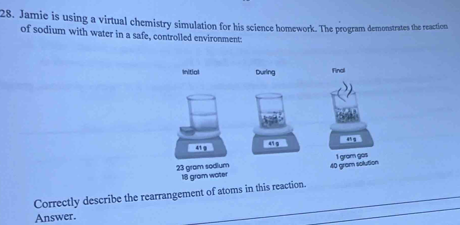 Jamie is using a virtual chemistry simulation for his science homework. The program demonstrates the reaction 
of sodium with water in a safe, controlled environment: 
Initial During Final
41 g
41g 41 g
23 gram sodium I gram gas
40 gram solution
18 gram water 
Correctly describe the rearrangement of atoms in this reaction. 
Answer.