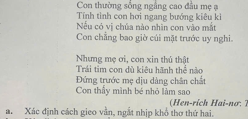 Con thường sống ngầng cao đầu mẹ ạ 
Tính tình con hơi ngang bướng kiêu kì 
Nếu có vị chúa nào nhìn con vào mắt 
Con chẳng bao giờ cúi mặt trước uy nghi. 
Nhưng mẹ ơi, con xin thú thật 
Trái tim con dù kiêu hãnh thể nào 
Đứng trước mẹ dịu dàng chân chất 
Con thấy mình bé nhỏ làm sao 
( Hen-rích Hai-nơ: 7 
a. Xác định cách gieo vần, ngắt nhịp khổ thơ thứ hai.