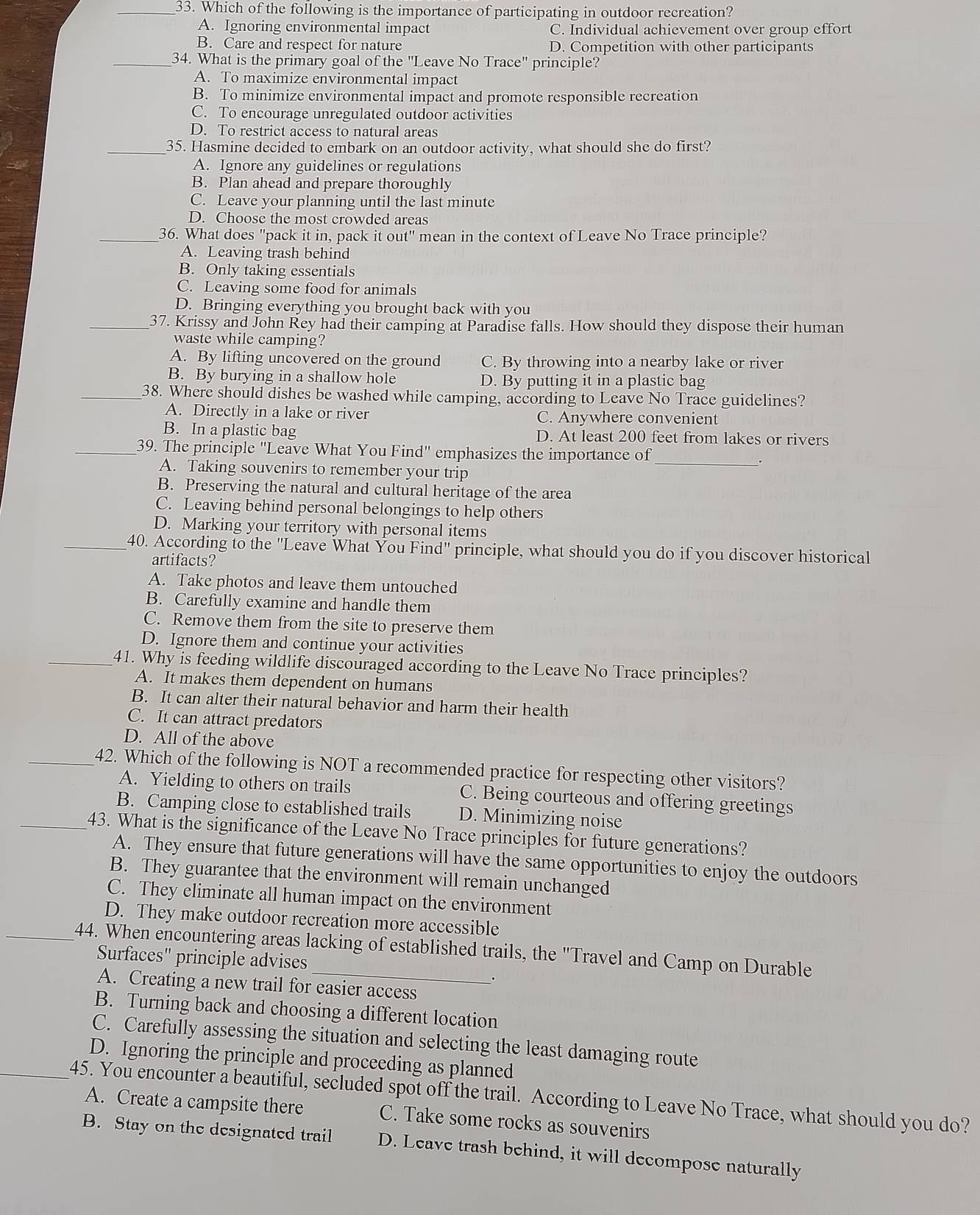 Which of the following is the importance of participating in outdoor recreation?
A. Ignoring environmental impact C. Individual achievement over group effort
B. Care and respect for nature D. Competition with other participants
_34. What is the primary goal of the "Leave No Trace" principle?
A. To maximize environmental impact
B. To minimize environmental impact and promote responsible recreation
C. To encourage unregulated outdoor activities
D. To restrict access to natural areas
_35. Hasmine decided to embark on an outdoor activity, what should she do first?
A. Ignore any guidelines or regulations
B. Plan ahead and prepare thoroughly
C. Leave your planning until the last minute
D. Choose the most crowded areas
_36. What does "pack it in, pack it out" mean in the context of Leave No Trace principle?
A. Leaving trash behind
B. Only taking essentials
C. Leaving some food for animals
D. Bringing everything you brought back with you
_37. Krissy and John Rey had their camping at Paradise falls. How should they dispose their human
waste while camping?
A. By lifting uncovered on the ground C. By throwing into a nearby lake or river
B. By burying in a shallow hole D. By putting it in a plastic bag
_38. Where should dishes be washed while camping, according to Leave No Trace guidelines?
A. Directly in a lake or river C. Anywhere convenient
B. In a plastic bag D. At least 200 feet from lakes or rivers
_39. The principle "Leave What You Find" emphasizes the importance of
__.
A. Taking souvenirs to remember your trip
B. Preserving the natural and cultural heritage of the area
C. Leaving behind personal belongings to help others
D. Marking your territory with personal items
_40. According to the ''Leave What You Find'' principle, what should you do if you discover historical
artifacts?
A. Take photos and leave them untouched
B. Carefully examine and handle them
C. Remove them from the site to preserve them
D. Ignore them and continue your activities
_41. Why is feeding wildlife discouraged according to the Leave No Trace principles?
A. It makes them dependent on humans
B. It can alter their natural behavior and harm their health
C. It can attract predators
D. All of the above
_42. Which of the following is NOT a recommended practice for respecting other visitors?
A. Yielding to others on trails C. Being courteous and offering greetings
B. Camping close to established trails D. Minimizing noise
_43. What is the significance of the Leave No Trace principles for future generations?
A. They ensure that future generations will have the same opportunities to enjoy the outdoors
B. They guarantee that the environment will remain unchanged
C. They eliminate all human impact on the environment
D. They make outdoor recreation more accessible
_44. When encountering areas lacking of established trails, the "Travel and Camp on Durable
Surfaces' principle advises
.
A. Creating a new trail for easier access
B. Turning back and choosing a different location
C. Carefully assessing the situation and selecting the least damaging route
D. Ignoring the principle and proceeding as planned
_45. You encounter a beautiful, secluded spot off the trail. According to Leave No Trace, what should you do?
A. Create a campsite there C. Take some rocks as souvenirs
B. Stay on the designated trail D. Leave trash behind, it will decompose naturally