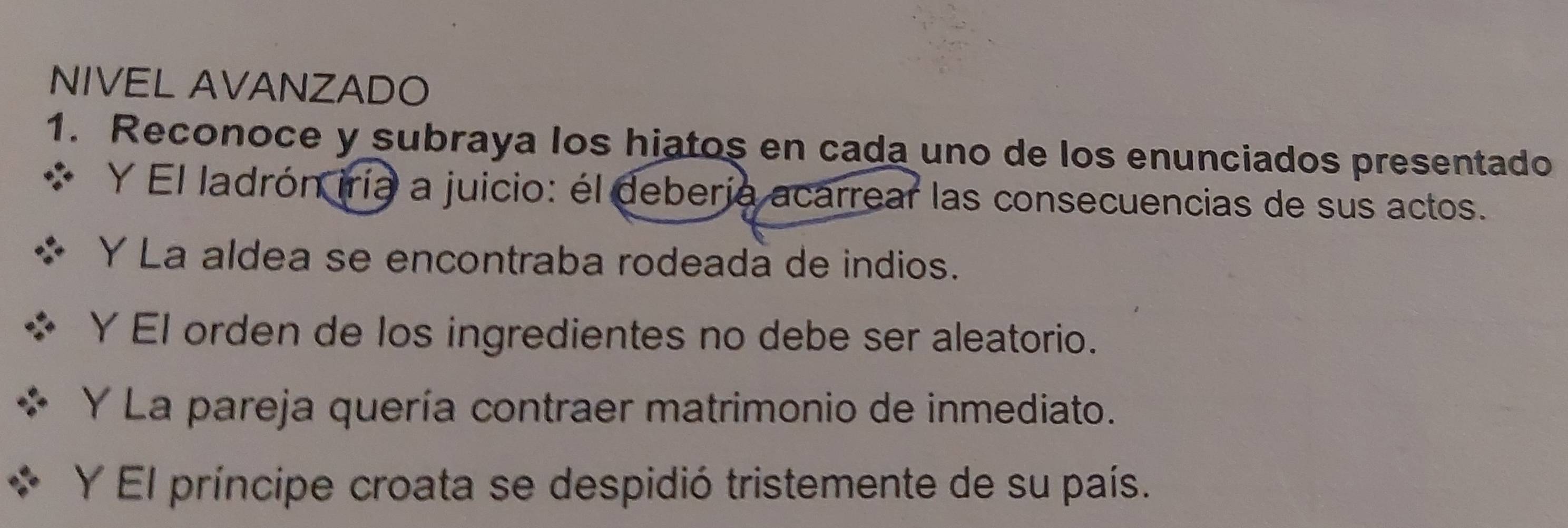 NIVEL AVANZADO 
1. Reconoce y subraya los hiatos en cada uno de los enunciados presentado 
Y El ladrón iría a juicio: él debería acarrear las consecuencias de sus actos. 
Y La aldea se encontraba rodeada de indios. 
Y El orden de los ingredientes no debe ser aleatorio. 
Y La pareja quería contraer matrimonio de inmediato. 
Y El príncipe croata se despidió tristemente de su país.