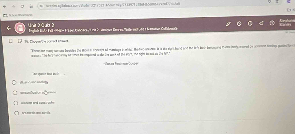 School Bookmarks
Stephan
Unit 2 Quiz 2 Stanley
English III A - Fall - PHS - Fraser, Candace / Unit 2 - Analyze Genres, Write and Edit a Narrative, Collaborate
16. Choose the correct answer.
"There are many senses besides the Biblical concept of marriage in which the two are one. It is the right hand and the left, both belonging to one body, moved by common feeling, guided by c
reason. The left hand may at times be required to do the work of the right, the right to act as the left."
-Susan Fenimore Cooper
The quote has both_
allusion and analogy
personification a simile
allusion and apostrophe
antithesis and simile