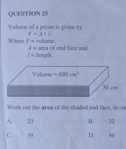 Volume of a prism is given by
V=A* l.
Where V= volume,
A= area of end face and
l= length.
Work out the area of the shaded end face, in cm
A. 23 B. 32
C. 39 D.€£ 46