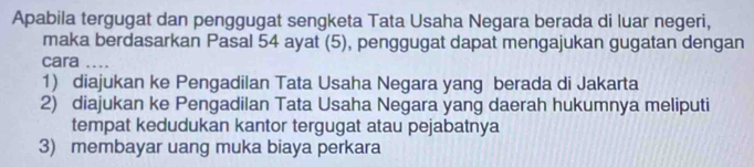 Apabila tergugat dan penggugat sengketa Tata Usaha Negara berada di luar negeri,
maka berdasarkan Pasal 54 ayat (5), penggugat dapat mengajukan gugatan dengan
cara ....
1) diajukan ke Pengadilan Tata Usaha Negara yang berada di Jakarta
2) diajukan ke Pengadilan Tata Usaha Negara yang daerah hukumnya meliputi
tempat kedudukan kantor tergugat atau pejabatnya
3) membayar uang muka biaya perkara