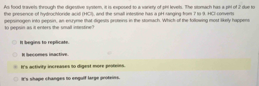 As food travels through the digestive system, it is exposed to a variety of pH levels. The stomach has a pH of 2 due to
the presence of hydrochloride acid (HCl), and the small intestine has a pH ranging from 7 to 9. HCI converts
pepsinogen into pepsin, an enzyme that digests proteins in the stomach. Which of the following most likely happens
to pepsin as it enters the small intestine?
It begins to replicate.
It becomes inactive.
It's activity increases to digest more proteins.
It's shape changes to engulf large proteins.