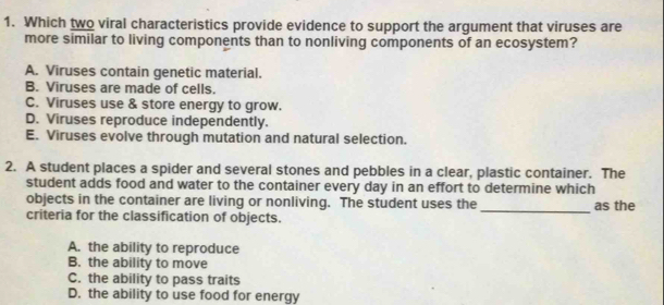 Which two viral characteristics provide evidence to support the argument that viruses are
more similar to living components than to nonliving components of an ecosystem?
A. Viruses contain genetic material.
B. Viruses are made of cells.
C. Viruses use & store energy to grow.
D. Viruses reproduce independently.
E. Viruses evolve through mutation and natural selection.
2. A student places a spider and several stones and pebbles in a clear, plastic container. The
student adds food and water to the container every day in an effort to determine which
objects in the container are living or nonliving. The student uses the_ as the
criteria for the classification of objects.
A. the ability to reproduce
B. the ability to move
C. the ability to pass traits
D. the ability to use food for energy