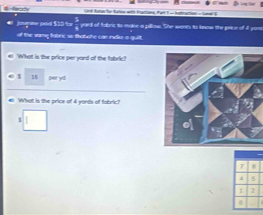 kny that 
Heady Urit Rates for Nattins with Pranttns, Part1 —iestrantion — (awell G 
josmme poid $10 for  5/8  yord of fabric to make a pillow. She wants to brow the price of 4 yaus 
of the same fabac so that she can rke a quit. 
What is the price per yard of the fabric?
$ 15 per yd
What is the price of 4 yords of fabric?
$