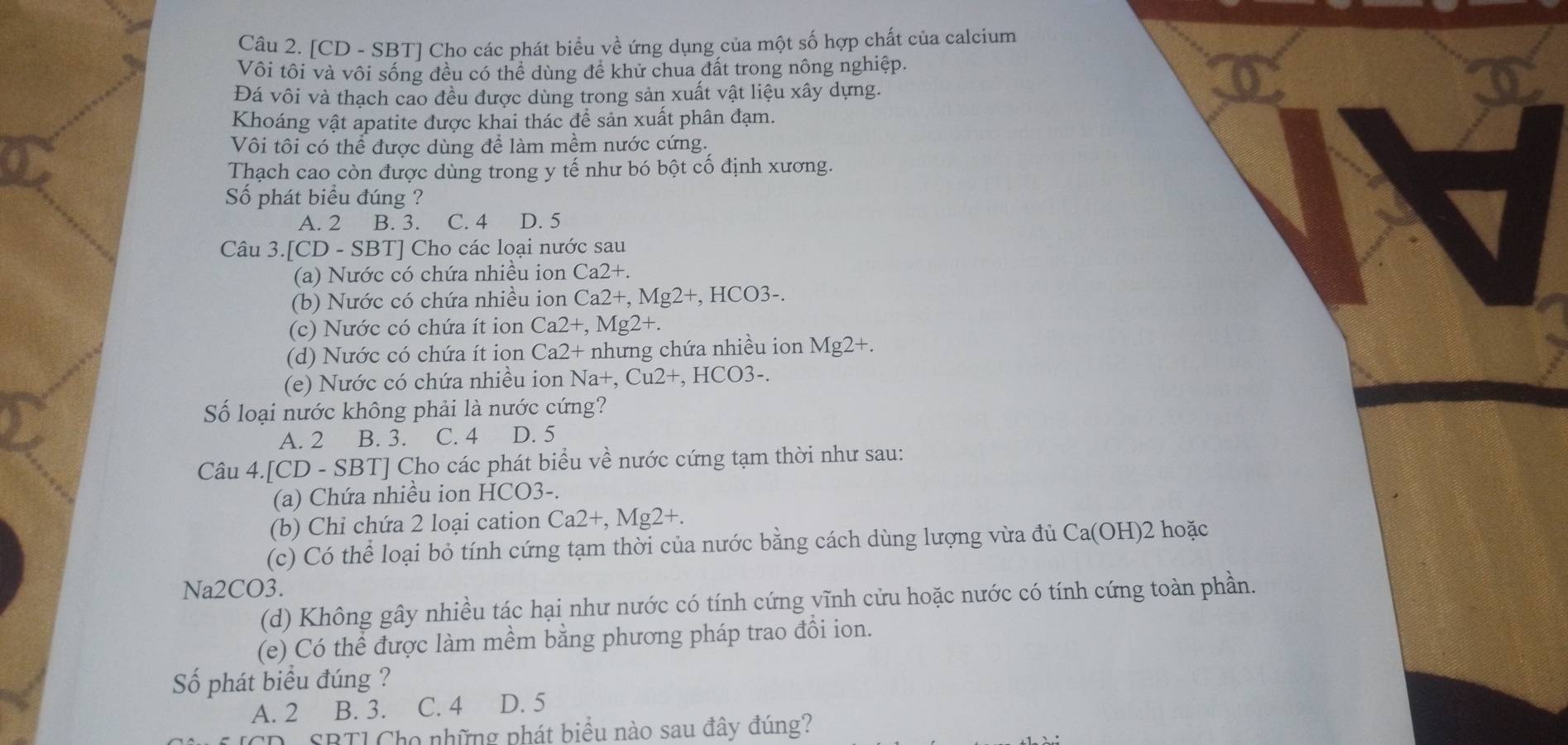 [CD - SBT] Cho các phát biểu về ứng dụng của một số hợp chất của calcium
Vôi tôi và vôi sống đều có thể dùng để khử chua đất trong nông nghiệp.
Đá vôi và thạch cao đều được dùng trong sản xuất vật liệu xây dựng.
Khoáng vật apatite được khai thác để sản xuất phân đạm.
Vôi tôi có thể được dùng để làm mềm nước cứng.
Thạch cao còn được dùng trong y tế như bó bột cố định xương.
Số phát biểu đúng ?
A. 2 B. 3. C. 4 D. 5
Câu 3.[CD-SBT] Cho các loại nước sau
(a) Nước có chứa nhiều ion Ca2+.
(b) Nước có chứa nhiều ion Ca2+,Mg2+,HCO3-
(c) Nước có chứa ít ion Ca2+,Mg2+.
(d) Nước có chứa ít ion Ca2+ nhưng chứa nhiều ion Mg2+.
(e) Nước có chứa nhiều ion N Iat,Cu2+ , HCO3-.
Số loại nước không phải là nước cứng?
A. 2 B. 3. C. 4 D. 5
Câu 4.[CD-SBT] I Cho các phát biểu về nước cứng tạm thời như sau:
(a) Chứa nhiều ion HCO3-.
(b) Chỉ chứa 2 loại cation Ca2+,Mg2+.
(c) Có thể loại bỏ tính cứng tạm thời của nước bằng cách dùng lượng vừa đủ Ca(OH)2 hoặc
Na2CO3.
(d) Không gây nhiều tác hại như nước có tính cứng vĩnh cửu hoặc nước có tính cứng toàn phần.
(e) Có thể được làm mềm bằng phương pháp trao đổi ion.
Số phát biểu đúng ?
A. 2 B. 3. C. 4 D. 5
SBT1 Cho những phát biểu nào sau đây đúng?