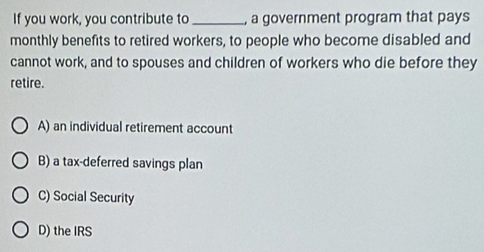 If you work, you contribute to _, a government program that pays
monthly benefits to retired workers, to people who become disabled and
cannot work, and to spouses and children of workers who die before they
retire.
A) an individual retirement account
B) a tax-deferred savings plan
C) Social Security
D) the IRS