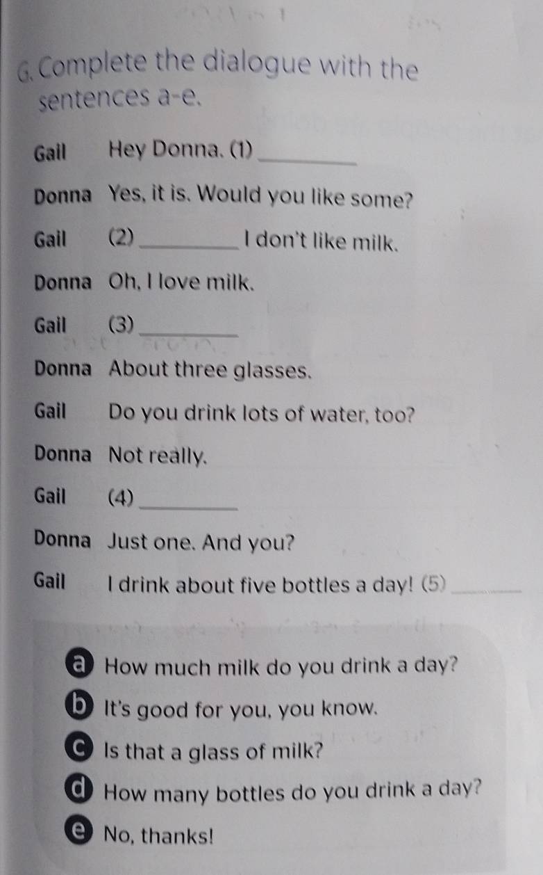 Complete the dialogue with the 
sentences a-e. 
Gail Hey Donna. (1)_ 
Donna Yes, it is. Would you like some? 
Gail (2)_ I don't like milk. 
Donna Oh, I love milk. 
Gail (3)_ 
Donna About three glasses. 
Gail Do you drink lots of water, too? 
Donna Not really. 
Gail (4)_ 
Donna Just one. And you? 
Gail I drink about five bottles a day! (5)_ 
How much milk do you drink a day? 
bIt's good for you, you know. 
C Is that a glass of milk? 
d How many bottles do you drink a day? 
e No, thanks!