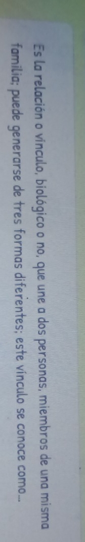 Es la relación o vínculo, biológico o no, que une a dos personas, miembros de una misma 
familia; puede generarse de tres formas diferentes; este vínculo se conoce como...