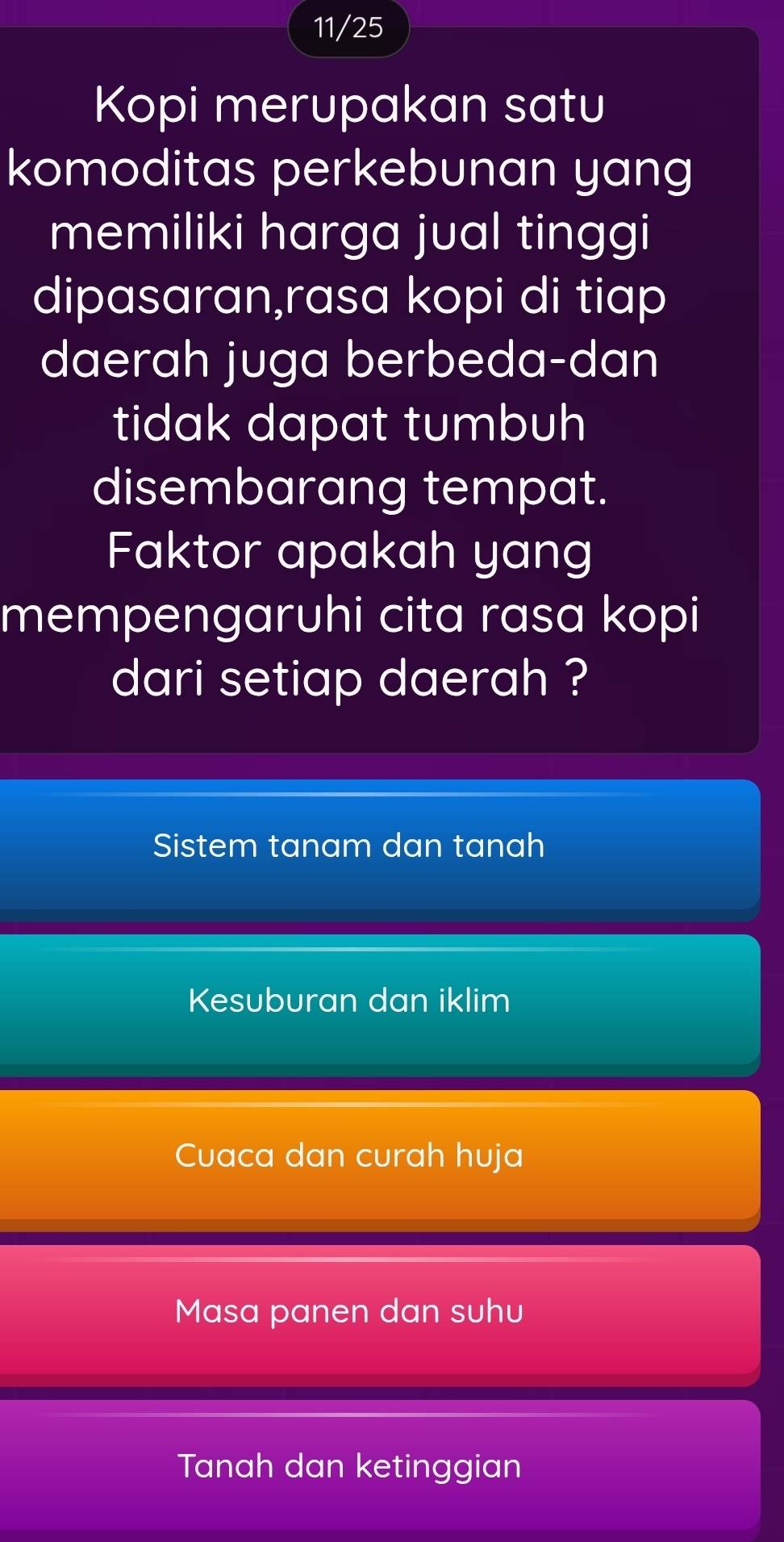 11/25
Kopi merupakan satu
komoditas perkebunan yang
memiliki harga jual tinggi
dipasaran,rasa kopi di tiap
daerah juga berbeda-dan
tidak dapat tumbuh
disembarang tempat.
Faktor apakah yang
mempengaruhi cita rasa kopi
dari setiap daerah ?
Sistem tanam dan tanah
Kesuburan dan iklim
Cuaca dan curah huja
Masa panen dan suhu
Tanah dan ketinggian