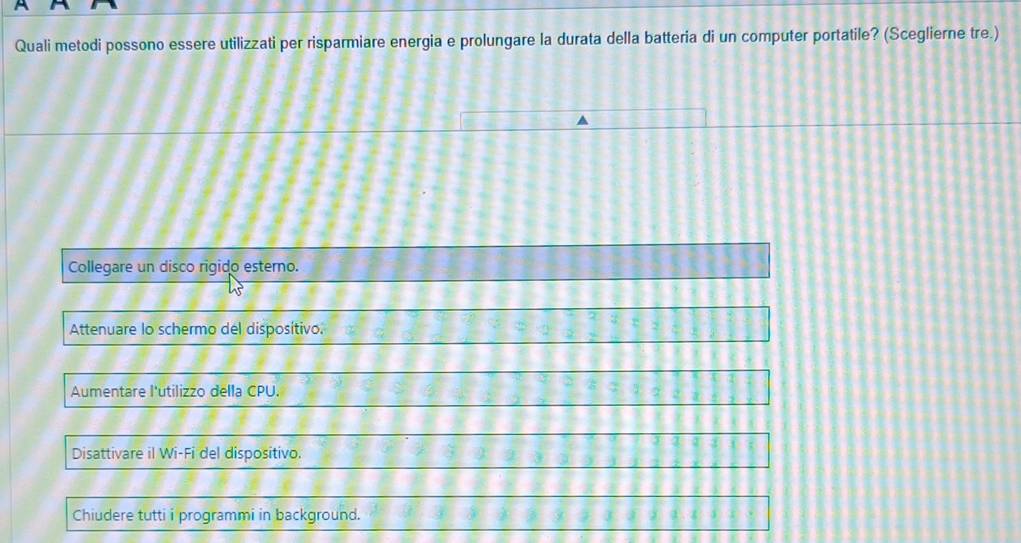 Quali metodi possono essere utilizzati per risparmiare energia e prolungare la durata della batteria di un computer portatile? (Sceglierne tre.)
Collegare un disco rigido esterno.
Attenuare lo schermo del disposítivo.
Aumentare l'utilizzo della CPU.
Disattivare il Wi-Fi del dispositivo.
Chiudere tutti i programmi in background.