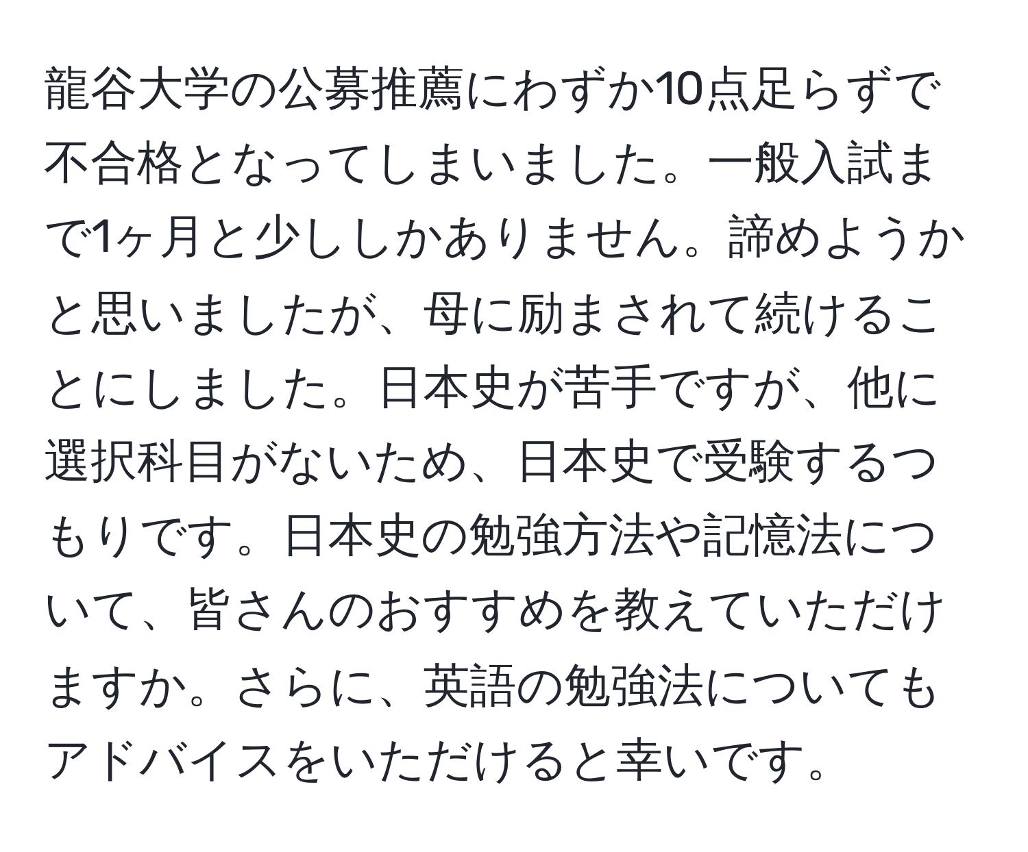 龍谷大学の公募推薦にわずか10点足らずで不合格となってしまいました。一般入試まで1ヶ月と少ししかありません。諦めようかと思いましたが、母に励まされて続けることにしました。日本史が苦手ですが、他に選択科目がないため、日本史で受験するつもりです。日本史の勉強方法や記憶法について、皆さんのおすすめを教えていただけますか。さらに、英語の勉強法についてもアドバイスをいただけると幸いです。