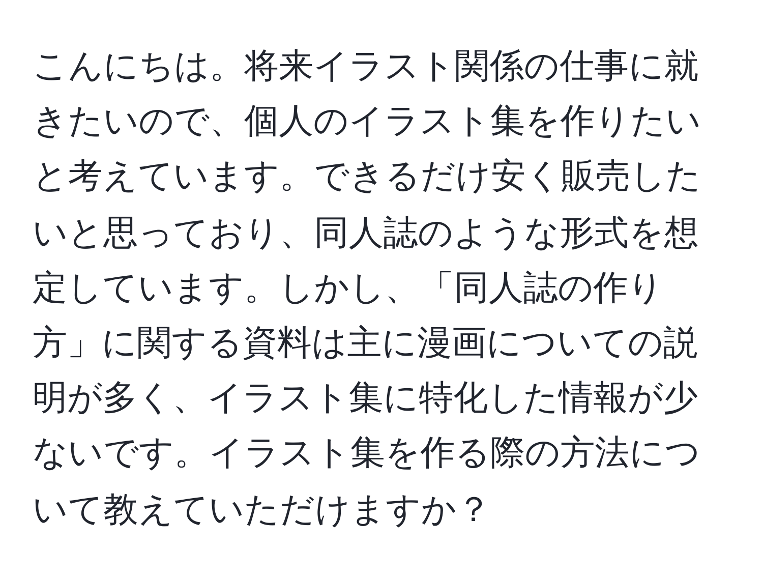 こんにちは。将来イラスト関係の仕事に就きたいので、個人のイラスト集を作りたいと考えています。できるだけ安く販売したいと思っており、同人誌のような形式を想定しています。しかし、「同人誌の作り方」に関する資料は主に漫画についての説明が多く、イラスト集に特化した情報が少ないです。イラスト集を作る際の方法について教えていただけますか？