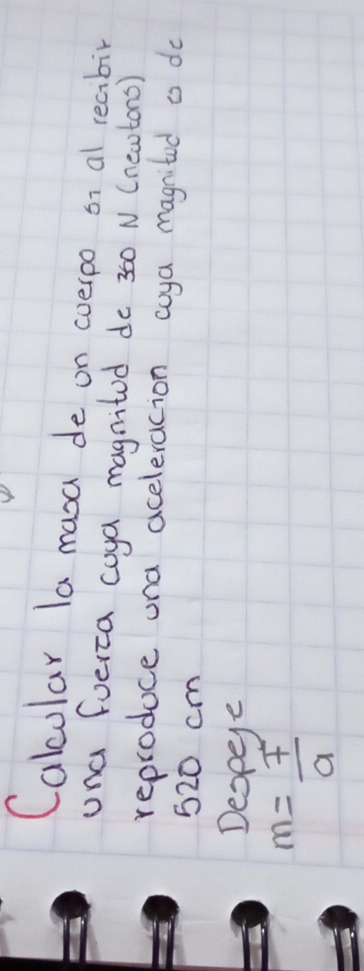 Calcular la masa de on coerpo or al reaibir 
una fueica coya magnitod do 360 N (neatons) 
reproduce una aceleracion coya magnitod o do
520 cm
Despee
m= F/a 