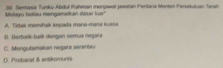 Semasa Tunku Abdul Rahman menjawat jawatan Perdana Menteri Persekutuan Tanah
Melayu beliau mengamalkan dasar luar*
A. Tidak memihak kepada mana-mana kuasa
B. Berbalk-balk dengan semua negara
C. Mengutamakan negara serantau
D. Probarat & antikomunis