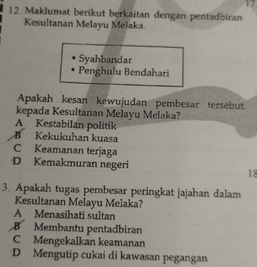 Maklumat berikut berkaitan dengan pentadbiran
Kesultanan Melayu Melaka.
Syahbandar
Penghulu Bendahari
Apakah kesan kewujudan pembesar tersebut
kepada Kesultanan Melayu Melaka?
A Kestabilan politik
B Kekukuhan kuasa
C Keamanan terjaga
D Kemakmuran negeri
18
3. Apakah tugas pembesar peringkat jajahan dalam
Kesultanan Melayu Melaka?
A Menasihati sultan
B Membantu pentadbiran
C Mengekalkan keamanan
D Mengutip cukai di kawasan pegangan