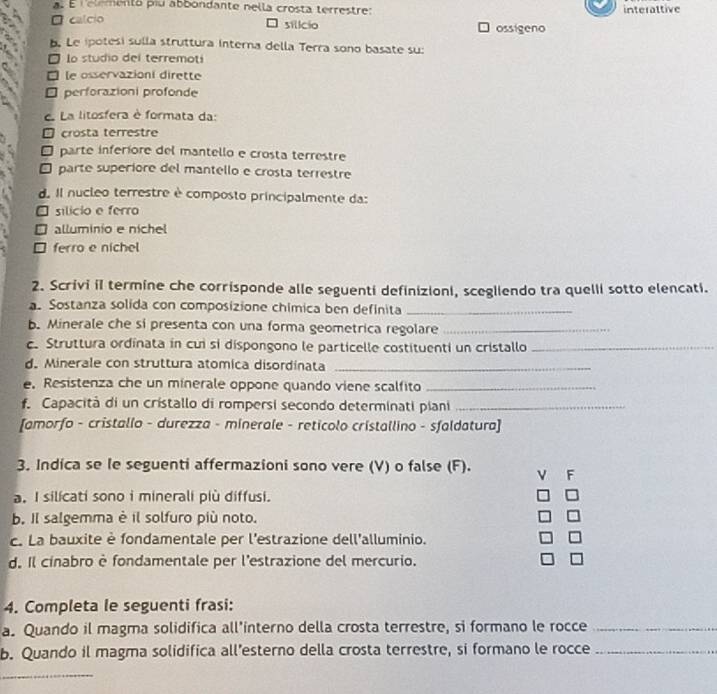 É relemento piu abbondante nella crosta terrestre: interattive
□ calcio □ silicio ossigeno
b. Le ipotesi sulla struttura interna della Terra sono basate su:
lo studio del terremoti
□ le osservazioni dirette
□ perforazioni profonde
e La litosfera è formata da:
crosta terrestre
parte inferíore del mantello e crosta terrestre
É parte superiore del mantello e crosta terrestre
d. Il nucleo terrestre è composto principalmente da:
□ silicio e ferro
□ alluminio e nichel
□ ferro e nichel
2. Scrivi il termine che corrisponde alle seguenti definizioni, scegliendo tra quelli sotto elencati.
a. Sostanza solida con composizione chímica ben definita_
b. Minerale che si presenta con una forma geometrica regolare_
c. Struttura ordinata in cui si dispongono le particelle costituenti un cristallo_
d. Minerale con struttura atomica disordinata_
e. Resistenza che un minerale oppone quando viene scalfito_
f. Capacità di un cristallo di rompersi secondo determinati piani_
[amorfo - cristallo - durezza - minerale - reticolo cristallino - sfaldatura]
3. Indica se le seguenti affermazioni sono vere (V) o false (F). V F
a. I silicati sono i minerali più diffusi.
b. Il salgemma è il solfuro più noto. =
c. La bauxite è fondamentale per l'estrazione dell'alluminio.
=
d. Il cínabro è fondamentale per l'estrazione del mercurio. =
4. Completa le seguenti frasi:
a. Quando il magma solidifica all'interno della crosta terrestre, si formano le rocce_
b. Quando il magma solidifica all’esterno della crosta terrestre, si formano le rocce_
_
_