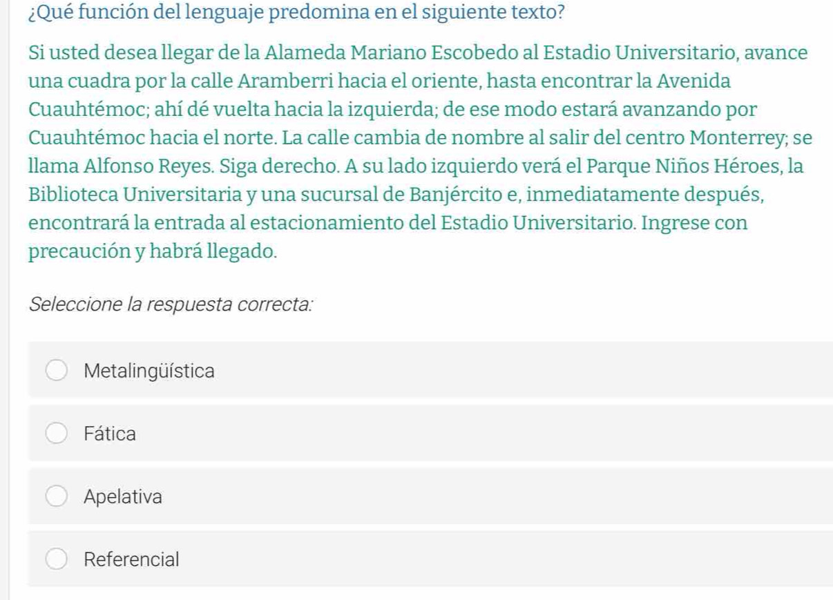 ¿Qué función del lenguaje predomina en el siguiente texto?
Si usted desea llegar de la Alameda Mariano Escobedo al Estadio Universitario, avance
una cuadra por la calle Aramberri hacia el oriente, hasta encontrar la Avenida
Cuauhtémoc; ahí dé vuelta hacia la izquierda; de ese modo estará avanzando por
Cuauhtémoc hacia el norte. La calle cambia de nombre al salir del centro Monterrey; se
llama Alfonso Reyes. Siga derecho. A su lado izquierdo verá el Parque Niños Héroes, la
Biblioteca Universitaria y una sucursal de Banjército e, inmediatamente después,
encontrará la entrada al estacionamiento del Estadio Universitario. Ingrese con
precaución y habrá llegado.
Seleccione la respuesta correcta:
Metalingüística
Fática
Apelativa
Referencial