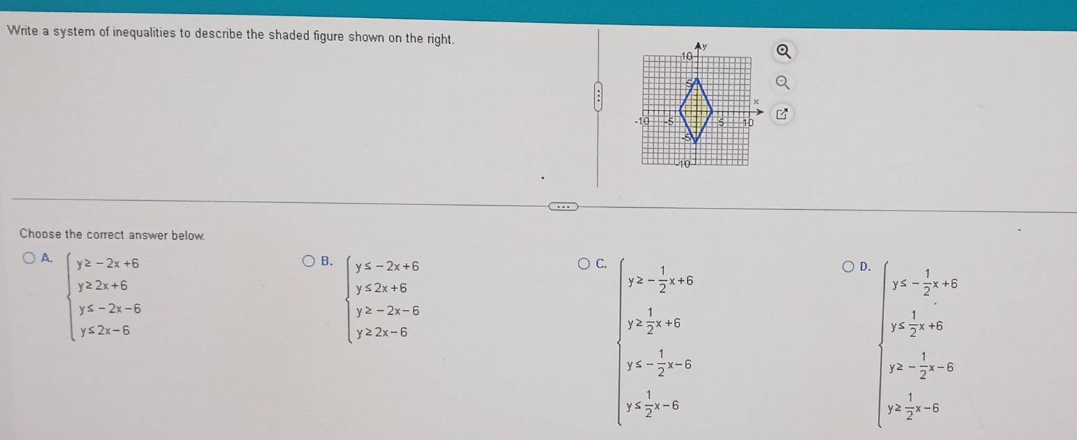 Write a system of inequalities to describe the shaded figure shown on the right.
Choose the correct answer below
A. beginarrayl y≥ -2x+6 y≥ 2x+6 y≤ -2x-6 y≤ 2x-6endarray.
B. beginarrayl y≤ -2x+6 y≤ 2x+6 y≥ -2x-6 y≥ 2x-6endarray.
C. y≥ - 1/2 x+6
D. ∈t beginarrayr y≤ - 1/2 x+6 y≤  1/2 x+6endarray.
y≥  1/2 x+6
y≤ - 1/2 x-6
y≥ - 1/2 x-6
y≤  1/2 x-6
y≥  1/2 x-6