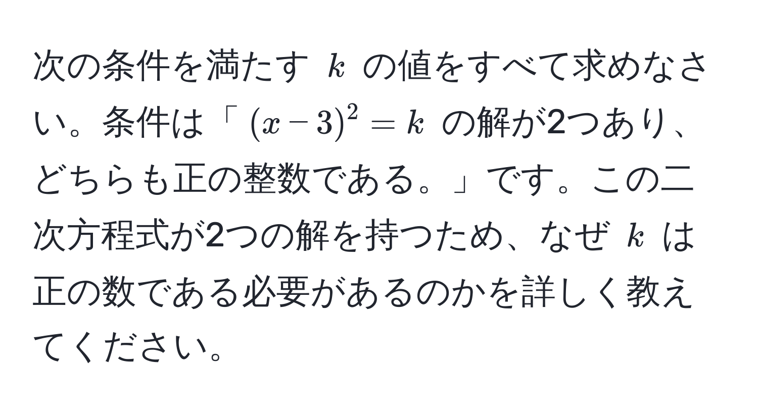 次の条件を満たす $k$ の値をすべて求めなさい。条件は「$(x-3)^2 = k$ の解が2つあり、どちらも正の整数である。」です。この二次方程式が2つの解を持つため、なぜ $k$ は正の数である必要があるのかを詳しく教えてください。