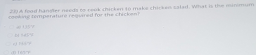 A food handler needs to cook chicken to make chicken salad. What is the minimum
cooking temperature required for the chicken?
2 1.35%
125°F
cJ 155°F
d 1637°