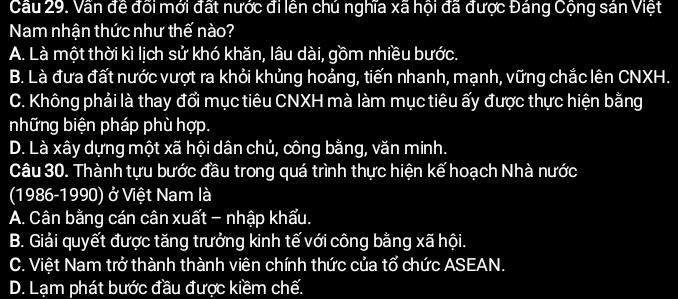 Cầu 29. Vấn đề đối mới đất nước đi lên chú nghĩa xã hội đã được Đáng Cộng sán Việt
Nam nhận thức như thế nào?
A. Là một thời kì lịch sử khó khăn, lâu dài, gồm nhiều bước.
B. Là đưa đất nước vượt ra khỏi khủng hoảng, tiến nhanh, mạnh, vững chắc lên CNXH.
C. Không phải là thay đổi mục tiêu CNXH mà làm mục tiêu ấy được thực hiện bằng
những biện pháp phù hợp.
D. Là xây dựng một xã hội dân chủ, công bằng, văn minh.
Câu 30. Thành tựu bước đầu trong quá trình thực hiện kể hoạch Nhà nước
(1986-1990) ở Việt Nam là
A. Cân bằng cán cân xuất - nhập khẩu.
B. Giải quyết được tăng trưởng kinh tế với công bằng xã hội.
C. Việt Nam trở thành thành viên chính thức của tổ chức ASEAN.
D. Lạm phát bước đầu được kiềm chế.