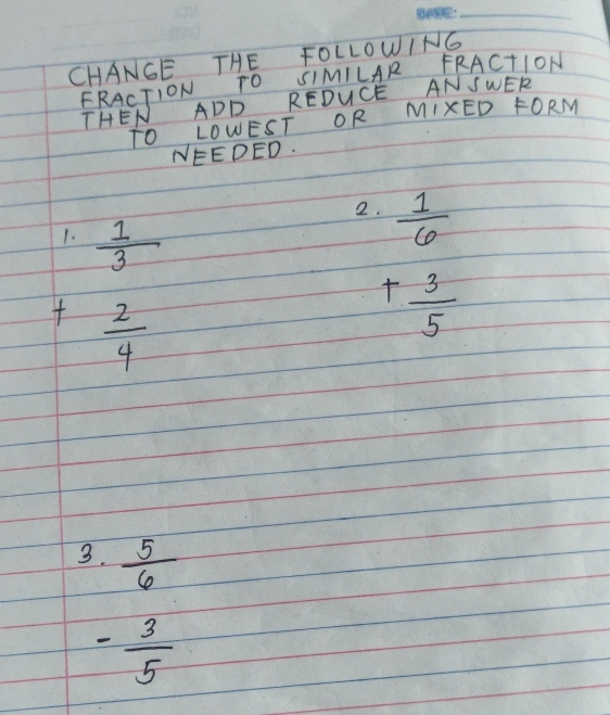 CHANGE THE FOLLOWING 
FRACTION TO SIMILAR FRACTION 
THEN ADD REDUCE AN SWER 
TO LOWEST OR MIXED FORM 
NEEDED.
beginarrayr 1 1/3  + 2/4  endarray
2.  1/6 
_ 
+ 3/5 
3.  5/6 
- 3/5 