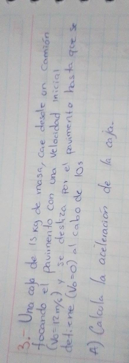 Una cala de is kg de masa, cae descle on camion 
focando el pavimento con una velocidad inicial
(V_0=12m/s) yse desliza por el pavimento hastagoe se 
detiene (V_0=0) al cabode l0s 
A) Calcola la aceleracion de la caja.