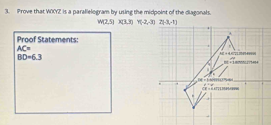 Prove that WXYZ is a parallelogram by using the midpoint of the diagonals.
W(2,5)X(3,3) Y(-2,-3)Z(-3,-1)
8 
A 
Proof Statements:
AC=
-4 1
BD=6.3
AE=4 4721359549996
BE=3.605551275464
1 
k
DE=3.605551275464
6 -4 l-v 4 6
CE=4.4721359549996
b
-2