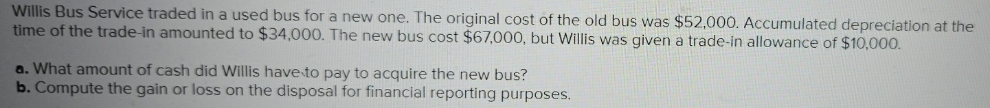 Willis Bus Service traded in a used bus for a new one. The original cost of the old bus was $52,000. Accumulated depreciation at the 
time of the trade-in amounted to $34,000. The new bus cost $67,000, but Willis was given a trade-in allowance of $10,000. 
a. What amount of cash did Willis have to pay to acquire the new bus? 
b. Compute the gain or loss on the disposal for financial reporting purposes.