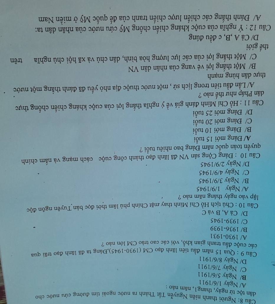 Người thanh niên Nguyễn Tất Thành ra nước ngoài tìm đường cứu nước cho
dân tộc từ ngày, thang1, năm nào :
A/ Ngày 1/6/1911
B/ Ngày 5/6/1911
C/ Ngày 7/6/1911
D/ Ngày 8/6/1911
Câu 9 : Qua 15 năm đầu tiên lãnh đạo CM (1930-1945),Đảng ta đã lãnh đạo trãi qua
các cuộc đấu tranh gian khổ, với các cao trào CM lớn nào ?
A/ 1930-1931
B/ 1936-1939
C/ 1939-1945
D/ Cả A, B và C
Câu 10 : Chủ tịch Hồ Chí Minh thay mặt Chính phủ lâm thời đọc bản Tuyên ngôn độc
lập vào ngày tháng năm nào ?
A/ Ngày 1/9/1945
B/ Ngày 3/9/1945
C/ Ngày 4/9/1945
D/ Ngày 2/9/1945
Câu 10 : Đảng Cộng sản VN đã lãnh đạo thành công cuộc cách mạng và nằm chính
quyền toàn quốc năm Đảng bao nhiêu tuổi ?
A/ Đảng mới 15 tuổi
B/ Đảng mới 10 tuổi
C/ Đảng mới 20 tuổi
D/ Đảng mới 25 tuổi
Câu 11 : Hồ Chí Minh đánh giá về ý nghĩa thắng lợi của cuộc kháng chiến chống thực
dân Pháp như thế nào ?
A/ Lần đầu tiên trong lịch sử , một nước thuộc địa nhỏ yếu đã đánh thắng một nước
thực dân hùng mạnh
B/ Một thắng lợi vẻ vang của nhân dân VN
C/ Một thắng lợi của các lực lượng hòa bình, dân chủ và xã hội chủ nghĩa trên
thế giới
D/ Cả A ,B, c đều đúng
Câu 12 : Ý nghĩa của cuộc kháng chiến chống Mỹ cứu nước của nhân dân ta:
A/ Đánh thắng các chiến lược chiến tranh của đế quốc Mỹ ở miền Nam