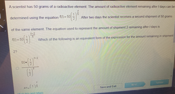 A scientist has 50 grams of a radioactive element. The amount of radioactive element remaining after t days can be
determined using the equation f(t)=50( 1/2 )^ t/5 . After two days the scientist receives a second shipment of 50 grams
of the same element. The equation used to represent the amount of shipment 2 remaining after t days is
f(t)=50( 1/2 )^ (t-2)/5  Which of the following is an equivalent form of the expression for the amount remaining in shipment
2?
frac 50+( 1/2 )^t-2( 1/2 )^5
_En-(1) t/5 endarray  Sutear
Save and Exit Next
and return