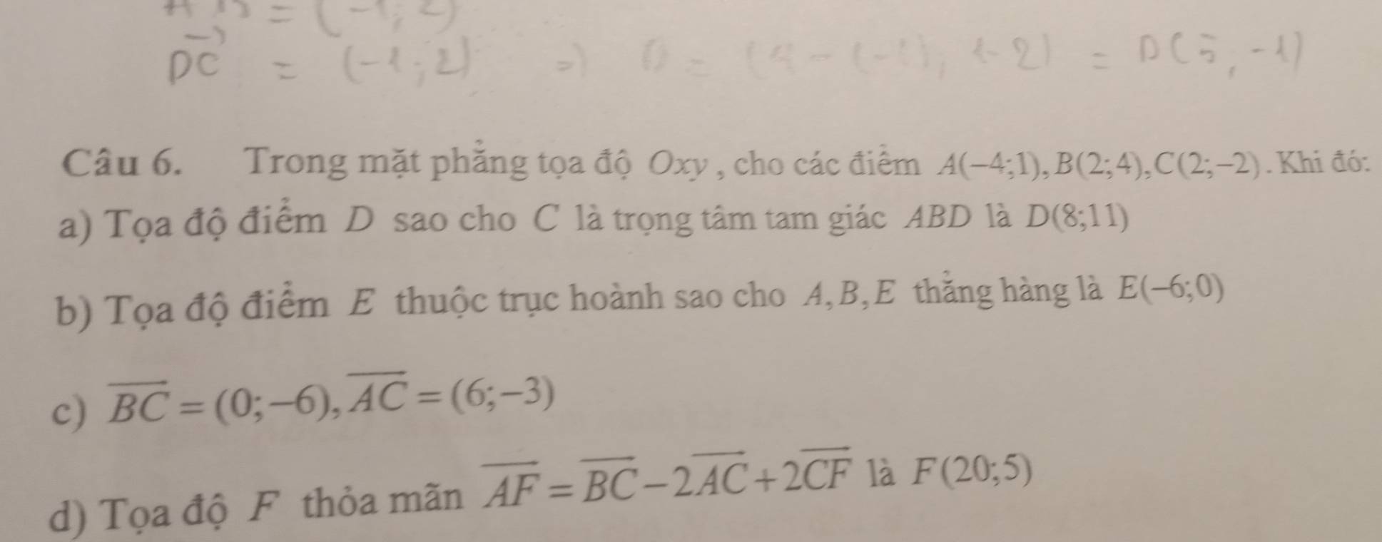 Trong mặt phẳng tọa độ Oxy , cho các điểm A(-4;1), B(2;4), C(2;-2). Khi đó: 
a) Tọa độ điểm D sao cho C là trọng tâm tam giác ABD là D(8;11)
b) Tọa độ điểm E thuộc trục hoành sao cho A, B,E thằng hàng là E(-6;0)
c) overline BC=(0;-6), overline AC=(6;-3)
d) Tọa độ F thỏa mãn overline AF=overline BC-2overline AC+2overline CF là F(20;5)