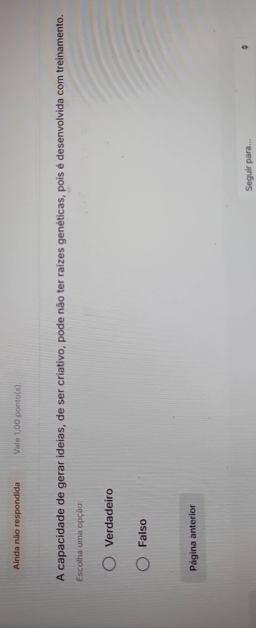 Ainda não respondida Vale 1,00 ponto(s)
A capacidade de gerar ideias, de ser criativo, pode não ter raízes genéticas, pois é desenvolvida com treinamento.
Escolha uma opção:
Verdadeiro
Falso
Página anterior
Seguir para...