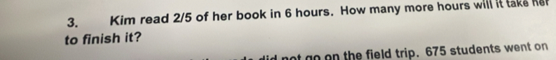 Kim read 2/5 of her book in 6 hours. How many more hours will it take her 
to finish it? 
ot go on the field trip. 675 students went on