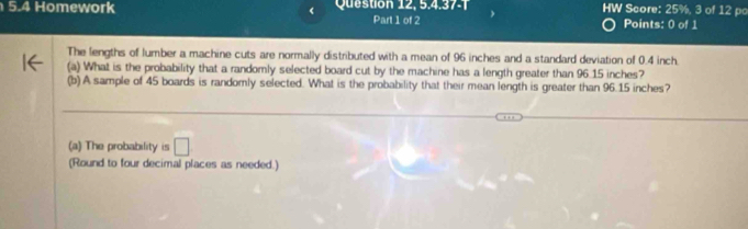 5.4 Homework Question 12, 5.4.37-7 HW Score: 25%, 3 of 12 po
Part 1 of 2 Points: 0 of 1
The lengths of lumber a machine cuts are normally distributed with a mean of 96 inches and a standard deviation of 0.4 inch.
(a) What is the probability that a randomly selected board cut by the machine has a length greater than 96.15 inches?
(b) A sample of 45 boards is randomly selected. What is the probability that their mean length is greater than 96.15 inches?
_
_
(a) The probability is □ 
(Round to four decimal places as needed.)