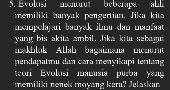 Evolusi menurut beberapa ahli 
memiliki banyak pengertian. Jika kita 
mempelajari banyak ilmu dan manfaat 
yang bis akita ambil. Jika kita sebagai 
makhluk Allah bagaimana menurut 
pendapatmu dan cara menyikapi tentang 
teori Evolusi manusia purba yang 
memiliki nenek moyang kera? Jelaskan