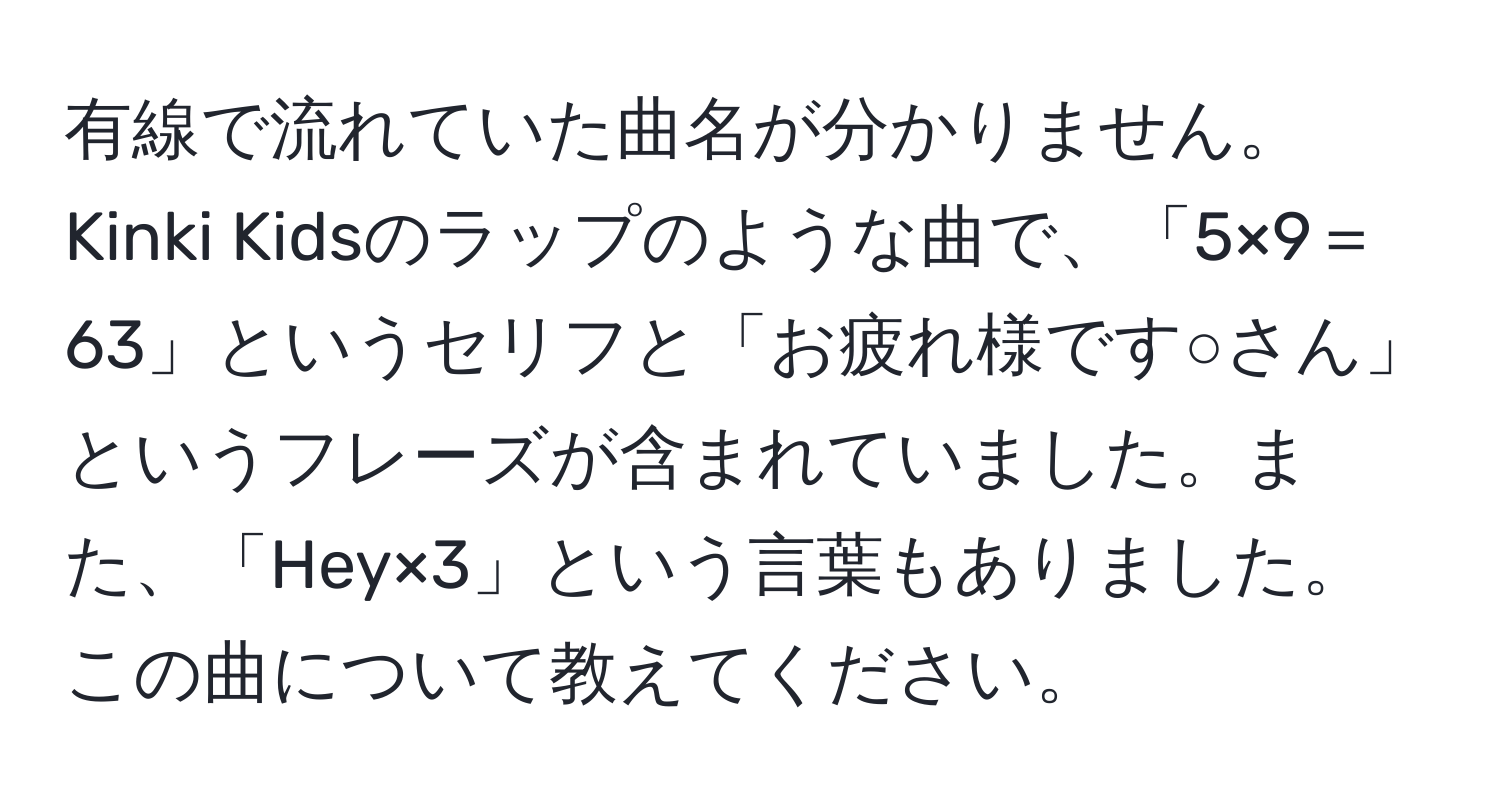 有線で流れていた曲名が分かりません。Kinki Kidsのラップのような曲で、「5×9＝63」というセリフと「お疲れ様です○さん」というフレーズが含まれていました。また、「Hey×3」という言葉もありました。この曲について教えてください。