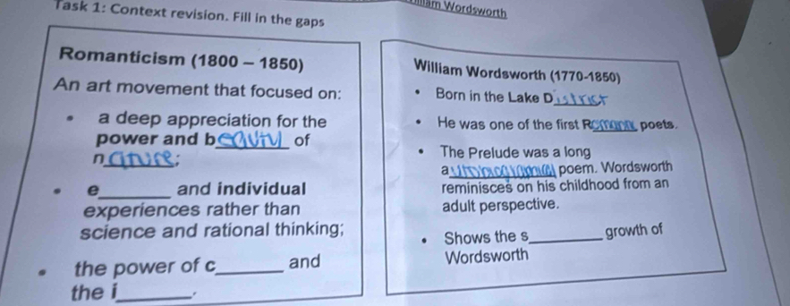 Wllläm Wordsworth 
Task 1: Context revision. Fill in the gaps 
Romanticism (1800 - 1850) William Wordsworth (1770-1850) 
_ 
An art movement that focused on: Born in the Lake D 
a deep appreciation for the He was one of the first R 
power and b_ of _ poets. 
_n 
The Prelude was a long 
_poem. Wordsworth 
e_ and individual reminisces on his childhood from an 
experiences rather than adult perspective. 
science and rational thinking; _growth of 
Shows the s 
the power of c_ and Wordsworth 
the i_