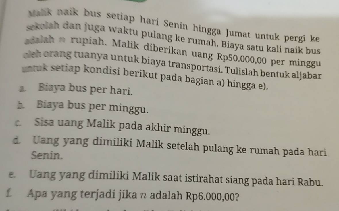 Malk naik bus setiap hari Senin hingga Jumat untuk pergi ke 
sekolah dan juga waktu pulang ke rumah. Biaya satu kali naik bus 
adalah o rupiah. Malik diberikan uang Rp50.000,00 per minggu 
olch orang tuanya untuk biaya transportasi. Tulislah bentuk aljabar 
ntuk setiap kondisi berikut pada bagian a) hingga e). 
. Biaya bus per hari. 
Biaya bus per minggu. 
Sisa uang Malik pada akhir minggu. 
d. Uang yang dimiliki Malik setelah pulang ke rumah pada hari 
Senin. 
Uang yang dimiliki Malik saat istirahat siang pada hari Rabu. 
f Apa yang terjadi jika n adalah Rp6.000,00?