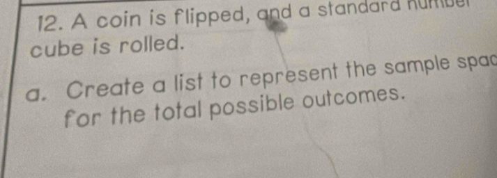 A coin is flipped, and a standard humue 
cube is rolled. 
a. Create a list to represent the sample spac 
for the total possible outcomes.