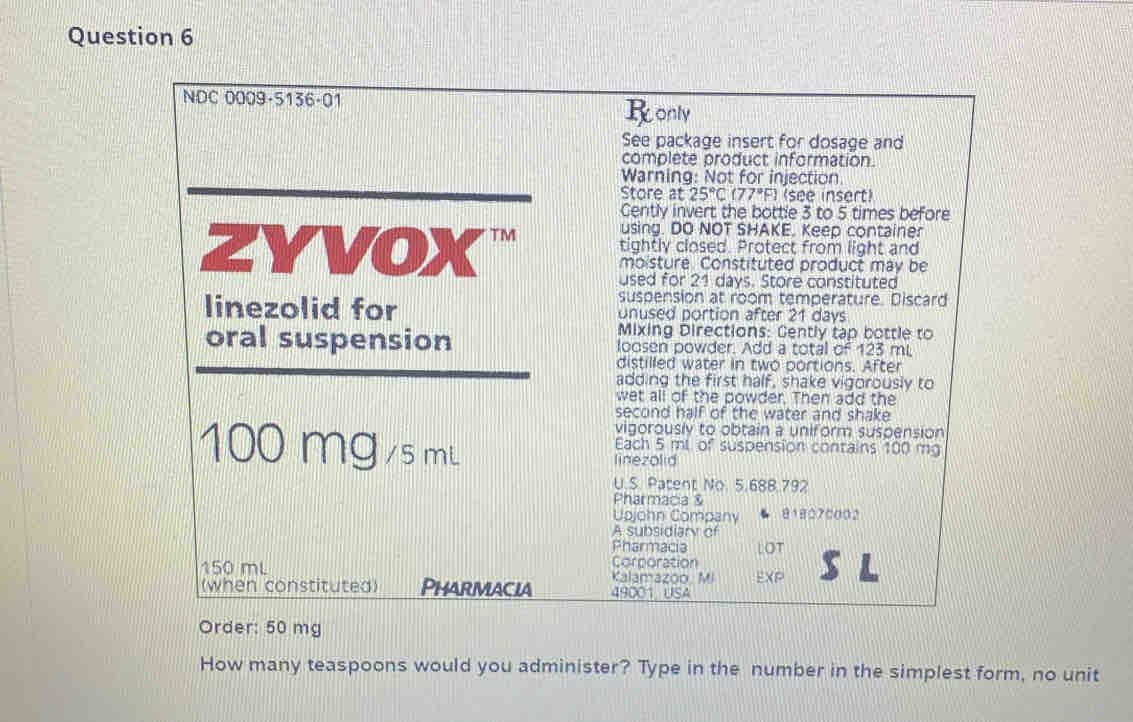 NDC 0009-5136-01 
Ronly 
See package insert for dosage and 
complete product information. 
Warning: Not for injection 
Store at 25°C (77°F) (see insert) 
Cently invert the bottle 3 to 5 times before 
using. DO NOT SHAKE. Keep container 
ZYVOX tightly closed. Protect from light and 
moisture. Constituted product may be 
used for 21 days. Store constituted 
suspension at room temperature. Discard 
linezolid for onused portion after 21 days
Mixing Directions: Cently tập bottle to 
oral suspension loosen powder. Add a total of 123 mL
distilled water in two portions. After 
adding the first half, shake vigorously to 
wet all of the powder. Then add the 
second half of the water and shake 
vigorously to obtain a uniform suspension
100 mg /smL Each 5 ml of suspension contains 100 mg
linezolid 
U.S. Patent No. 5.688.792
Pharmacia & 
Upjohn Company 818070002
A subsidiary of 
Pharmacia LOT
150 mL Corporation 
Kalamazoo. Mi EXP 
(when constituted) Pharmacia 49001 USA 
Order: 50 mg
How many teaspoons would you administer? Type in the number in the simplest form, no unit