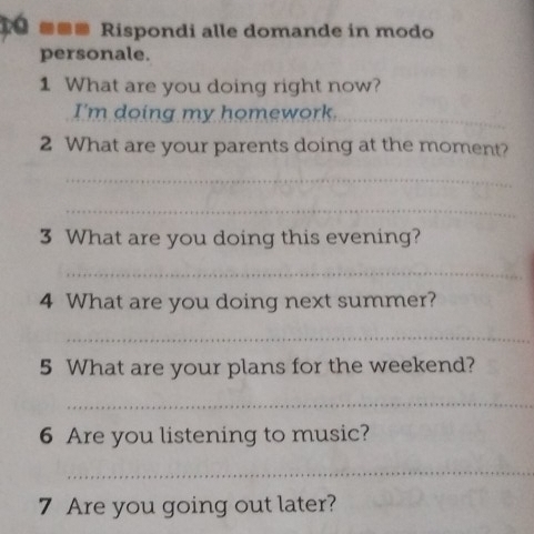 Te ■■■ Rispondi alle domande in modo 
personale. 
1 What are you doing right now? 
I'm doing my homework._ 
2 What are your parents doing at the moment? 
_ 
_ 
3 What are you doing this evening? 
_ 
4 What are you doing next summer? 
_ 
5 What are your plans for the weekend? 
_ 
6 Are you listening to music? 
_ 
7 Are you going out later?