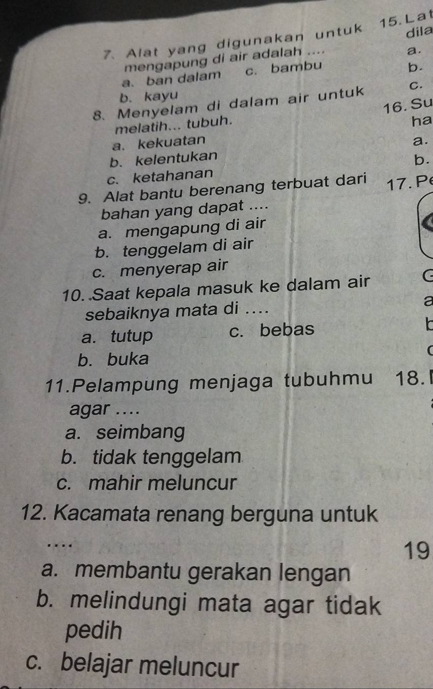 dila
7. Alat yang digunakan untuk 15. Lat
mengapung di air adalah ....
a.
a. ban dalam c. bambu
b.
b. kayu
8. Menyelam di dalam air untuk C.
16. Su
melatih... tubuh.
ha
a. kekuatan
b.kelentukan a.
c. ketahanan b.
9. Alat bantu berenang terbuat dari 17. P
bahan yang dapat ....
a. mengapung di air
b. tenggelam di air
c. menyerap air
10. Saat kepala masuk ke dalam air
a
sebaiknya mata di ....
a
a. tutup c. bebas
b. buka
(
11.Pelampung menjaga tubuhmu 18.
agar ....
a. seimbang
b. tidak tenggelam
c. mahir meluncur
12. Kacamata renang berguna untuk
..
19
a. membantu gerakan lengan
b. melindungi mata agar tidak
pedih
c. belajar meluncur