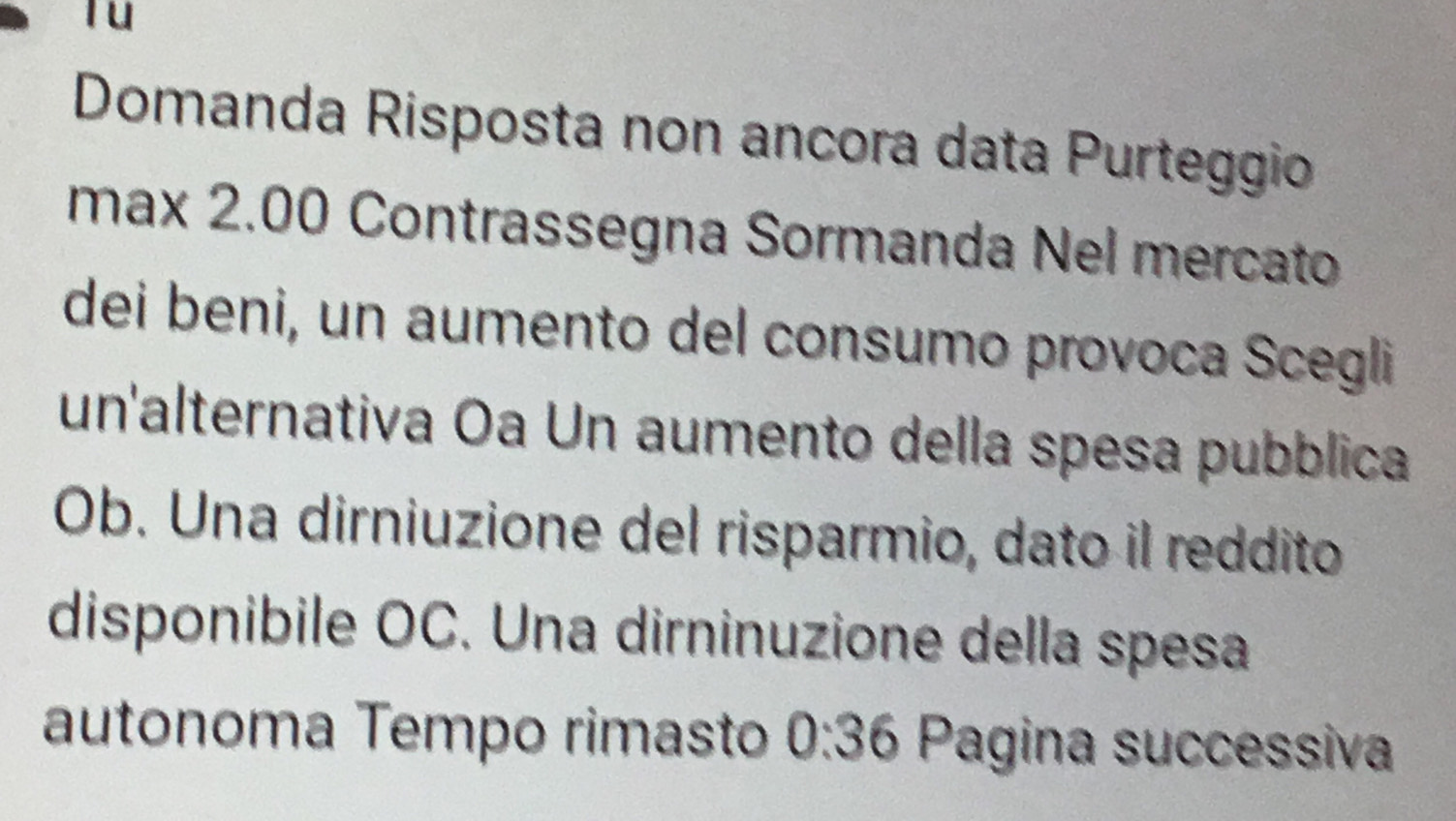 Domanda Risposta non ancora data Purteggio 
max 2.00 Contrassegna Sormanda Nel mercato 
dei beni, un aumento del consumo provoca Scegli 
un'alternativa Oa Un aumento della spesa pubblica 
Ob. Una dirniuzione del risparmio, dato il reddito 
disponibile OC. Una dirninuzione della spesa 
autonoma Tempo rimasto 0:36 Pagina successiva