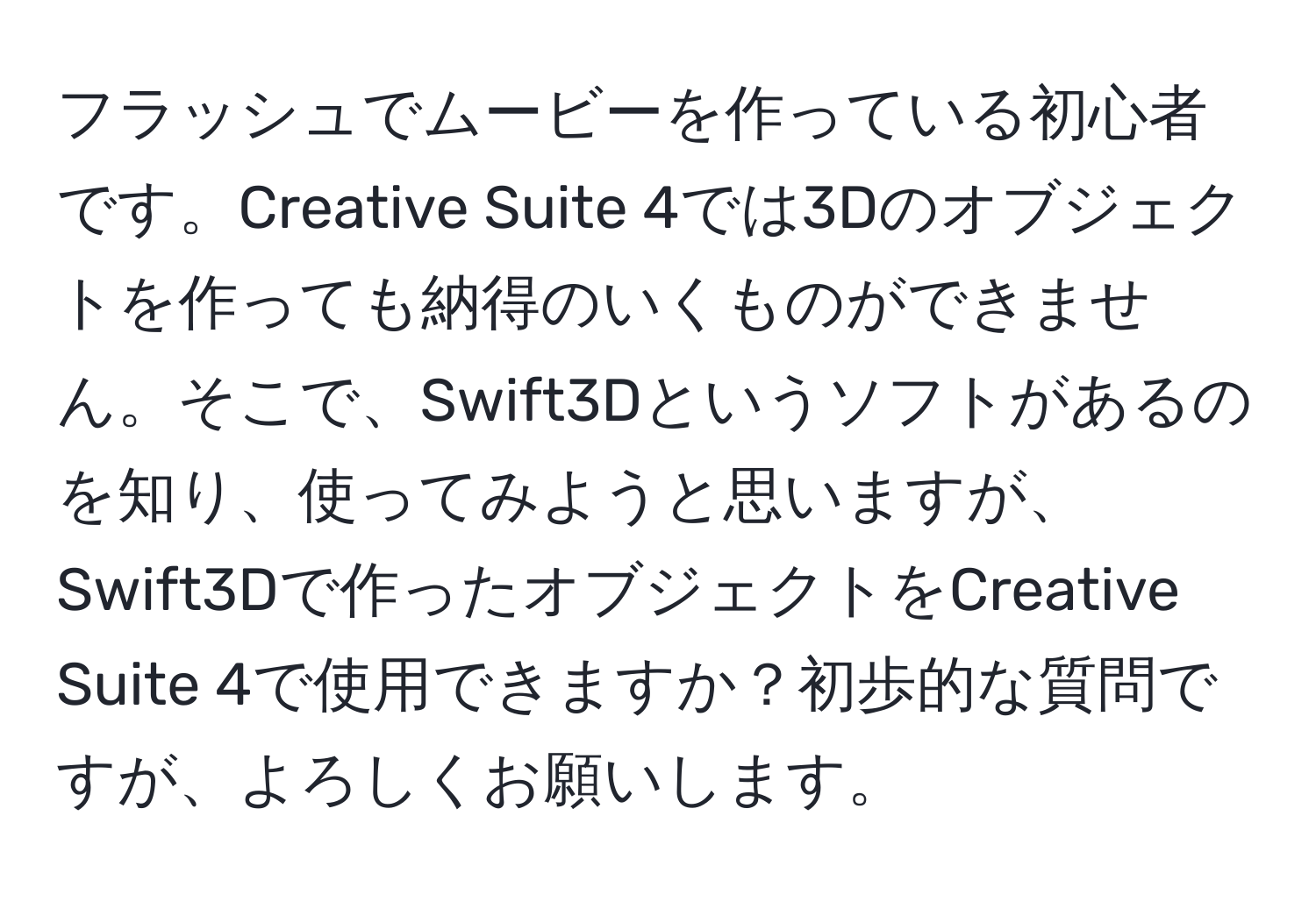 フラッシュでムービーを作っている初心者です。Creative Suite 4では3Dのオブジェクトを作っても納得のいくものができません。そこで、Swift3Dというソフトがあるのを知り、使ってみようと思いますが、Swift3Dで作ったオブジェクトをCreative Suite 4で使用できますか？初歩的な質問ですが、よろしくお願いします。