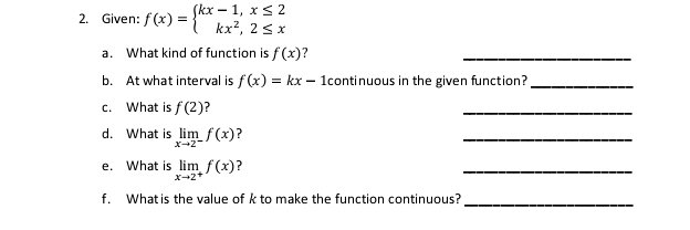 Given: f(x)=beginarrayl kx-1,x≤ 2 kx^2,2≤ xendarray.
a. What kind of function is f(x) ? 
_ 
b. At what interval is f(x)=kx-1 continuous in the given function?_ 
c. What is f(2) ? 
_ 
d. What is limlimits _xto 2^-f(x) ? 
_ 
e. What is limlimits _xto 2^+f(x) ? 
_ 
f. What is the value of k to make the function continuous? 
_