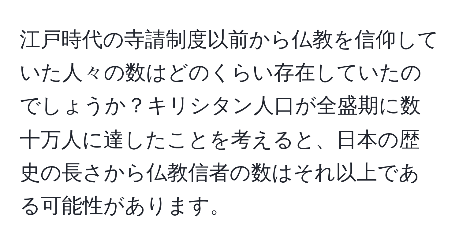 江戸時代の寺請制度以前から仏教を信仰していた人々の数はどのくらい存在していたのでしょうか？キリシタン人口が全盛期に数十万人に達したことを考えると、日本の歴史の長さから仏教信者の数はそれ以上である可能性があります。