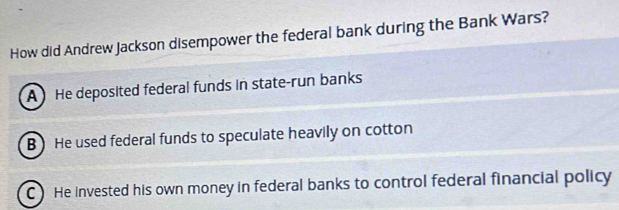 How did Andrew Jackson disempower the federal bank during the Bank Wars?
A He deposited federal funds in state-run banks
B )He used federal funds to speculate heavily on cotton
C) He invested his own money in federal banks to control federal financial policy